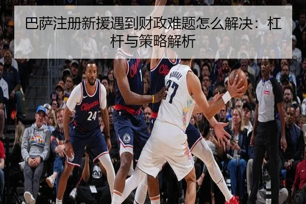 巴萨注册新援遇到财政难题怎么解决：杠杆与策略解析